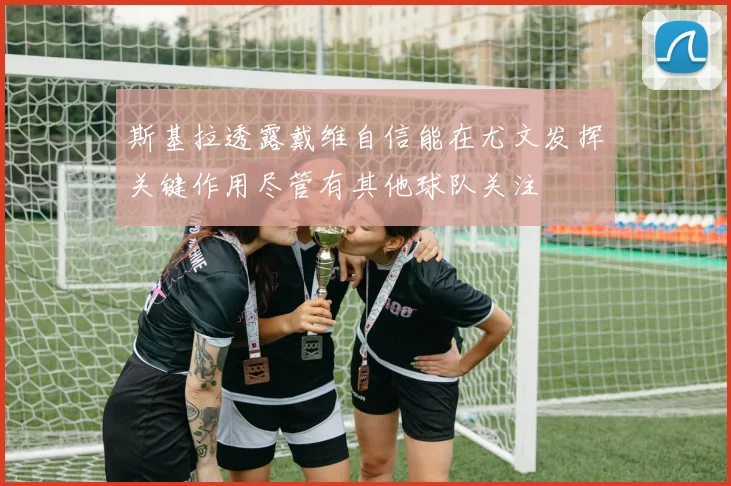 斯基拉透露戴维自信能在尤文发挥关键作用尽管有其他球队关注