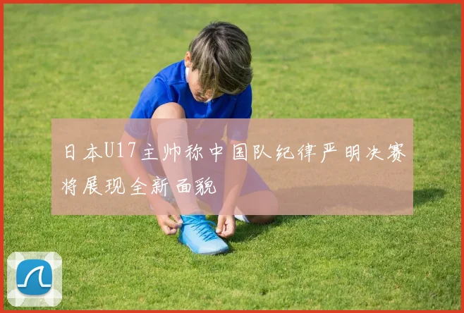 日本U17主帅称中国队纪律严明决赛将展现全新面貌