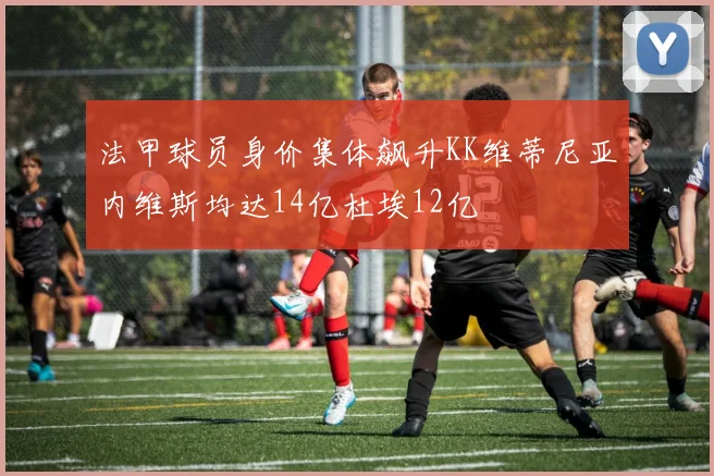 法甲球员身价集体飙升KK维蒂尼亚内维斯均达14亿杜埃12亿