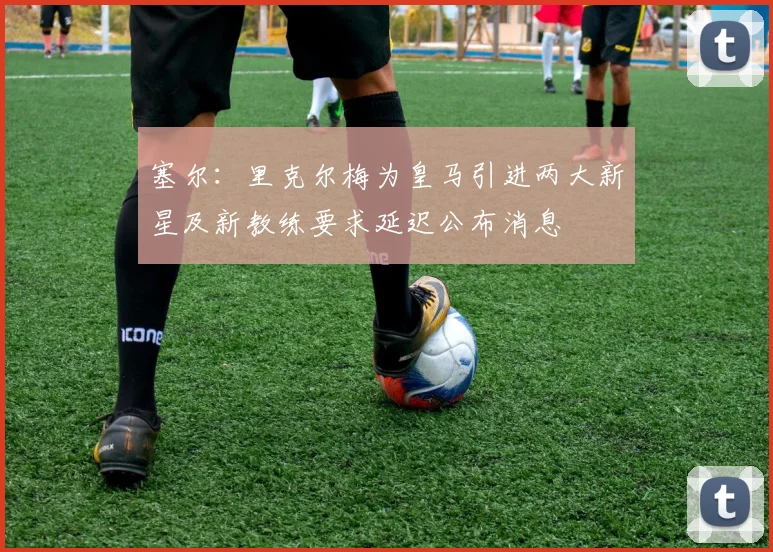 塞尔：里克尔梅为皇马引进两大新星及新教练要求延迟公布消息