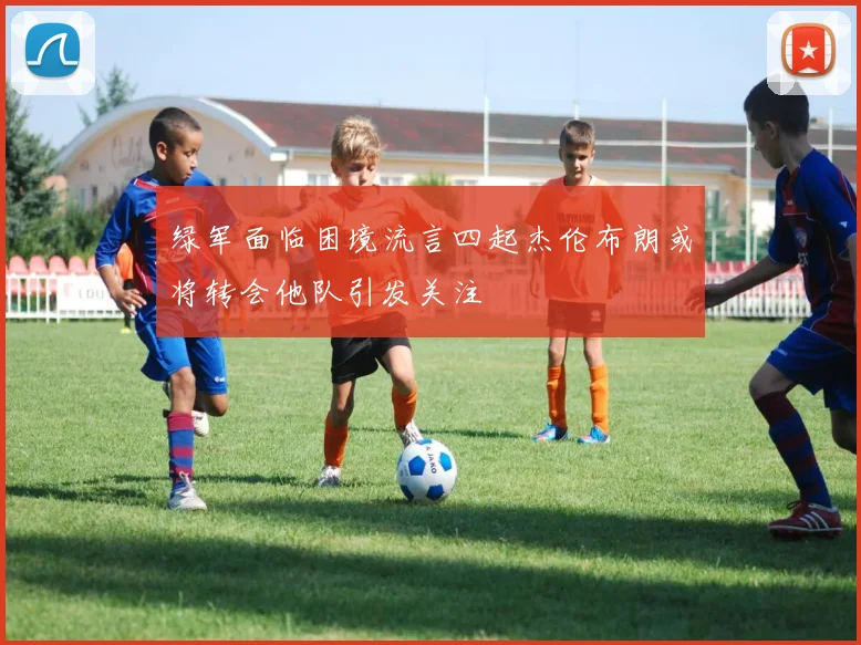 绿军面临困境流言四起杰伦布朗或将转会他队引发关注