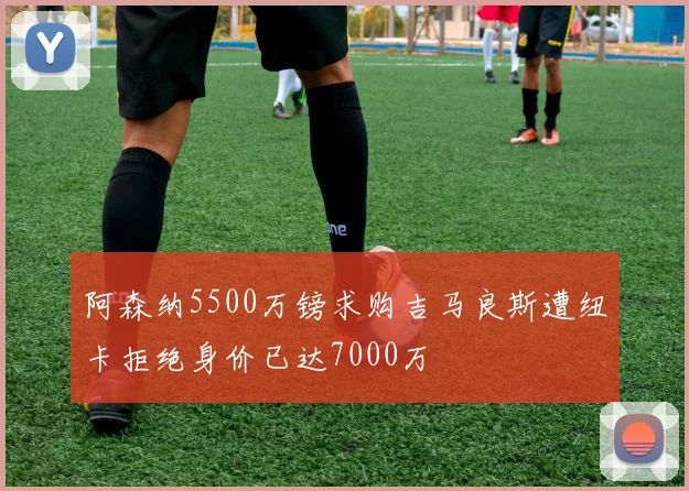 阿森纳5500万镑求购吉马良斯遭纽卡拒绝身价已达7000万