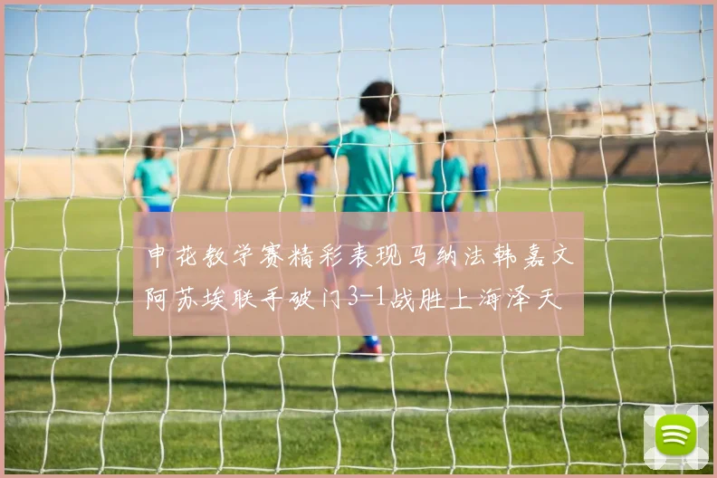 申花教学赛精彩表现马纳法韩嘉文阿苏埃联手破门3-1战胜上海泽天