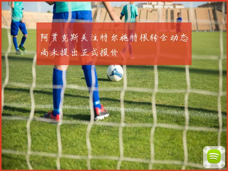 阿贾克斯关注特尔施特根转会动态尚未提出正式报价