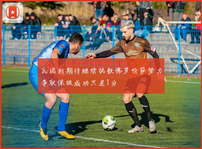 瓦诺利期待继续执教佛罗伦萨努力争取保级成功只差1分