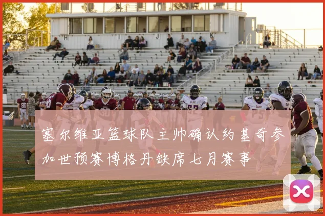 塞尔维亚篮球队主帅确认约基奇参加世预赛博格丹缺席七月赛事
