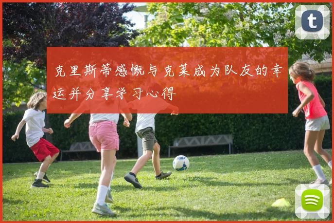 克里斯蒂感慨与克莱成为队友的幸运并分享学习心得