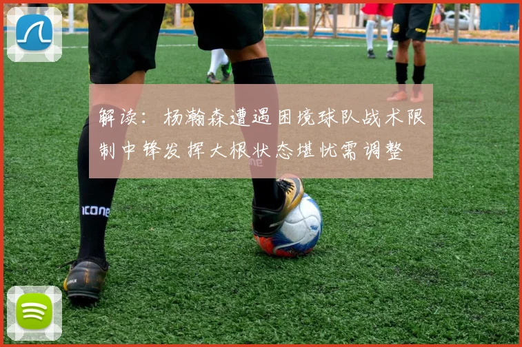 解读：杨瀚森遭遇困境球队战术限制中锋发挥大根状态堪忧需调整