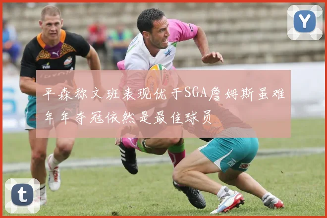 平森称文班表现优于SGA詹姆斯虽难年年夺冠依然是最佳球员