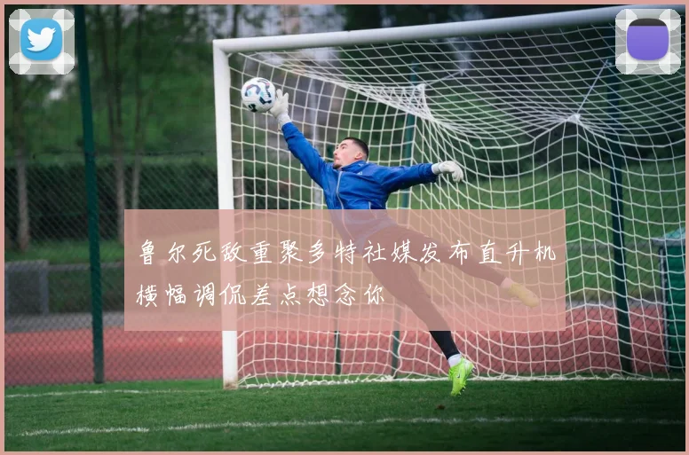 鲁尔死敌重聚多特社媒发布直升机横幅调侃差点想念你