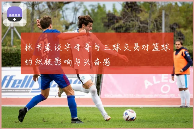 林书豪谈字母哥与三球交易对篮球的积极影响与兴奋感