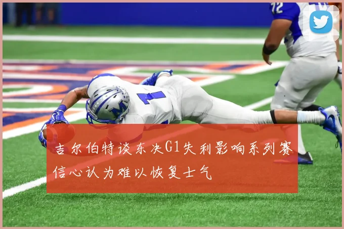 吉尔伯特谈东决G1失利影响系列赛信心认为难以恢复士气