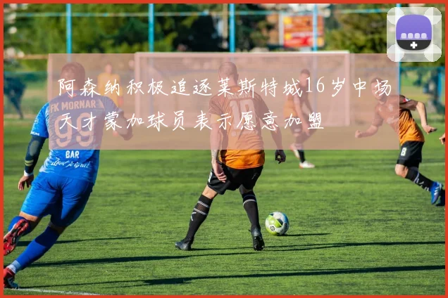 阿森纳积极追逐莱斯特城16岁中场天才蒙加球员表示愿意加盟