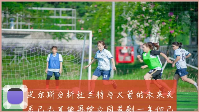 皮尔斯分析杜兰特与火箭的未来关系已无可能再续合同虽剩一年但已破裂