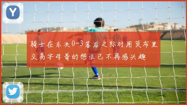 骑士在东决0-3落后之际对用莫布里交易字母哥的想法已不再感兴趣