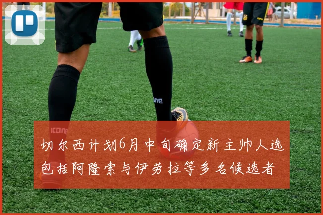 切尔西计划6月中旬确定新主帅人选包括阿隆索与伊劳拉等多名候选者