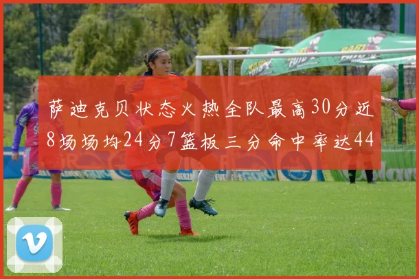 萨迪克贝状态火热全队最高30分近8场场均24分7篮板三分命中率达44